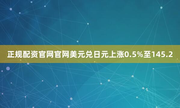 正规配资官网官网美元兑日元上涨0.5%至145.2