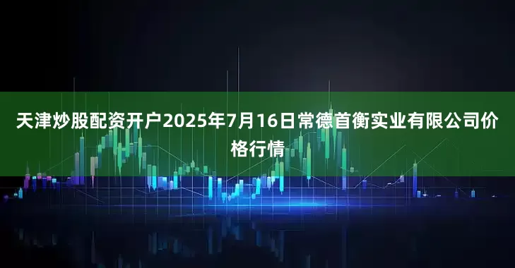 天津炒股配资开户2025年7月16日常德首衡实业有限公司价格行情