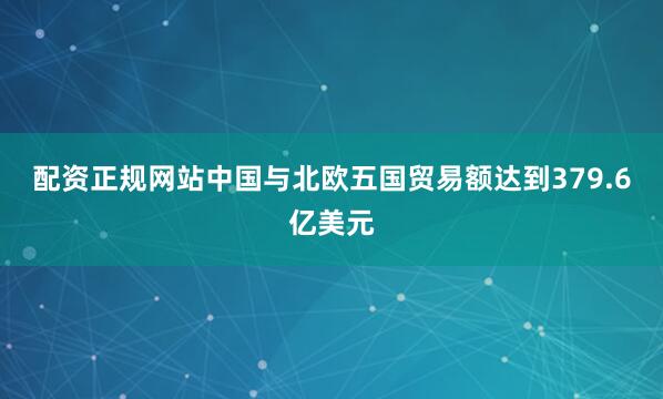 配资正规网站中国与北欧五国贸易额达到379.6亿美元