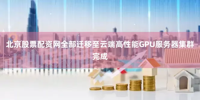 北京股票配资网全部迁移至云端高性能GPU服务器集群完成