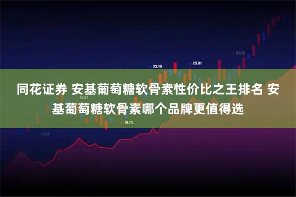 同花证券 安基葡萄糖软骨素性价比之王排名 安基葡萄糖软骨素哪个品牌更值得选