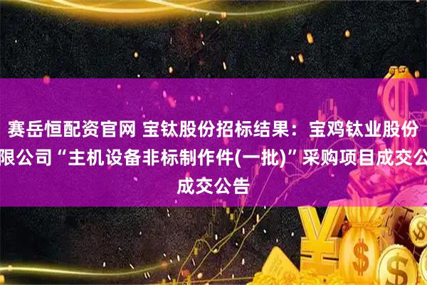赛岳恒配资官网 宝钛股份招标结果:宝鸡钛业股份有限公司“主机设备非标制作件(一批)”采购项目成交公告