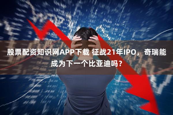 股票配资知识网APP下载 征战21年IPO，奇瑞能成为下一个比亚迪吗？