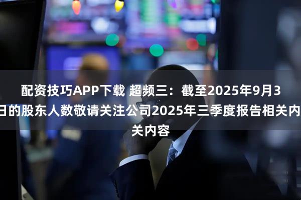 配资技巧APP下载 超频三：截至2025年9月30日的股东人数敬请关注公司2025年三季度报告相关内容