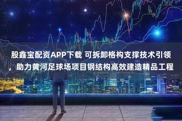股鑫宝配资APP下载 可拆卸格构支撑技术引领,助力黄河足球场项目钢结构高效建造精品工程