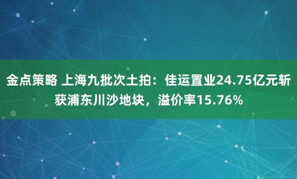 金点策略 上海九批次土拍：佳运置业24.75亿元斩获浦东川沙地块，溢价率15.76%