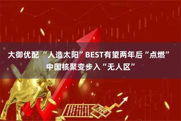 大御优配 “人造太阳”BEST有望两年后“点燃” 中国核聚变步入“无人区”