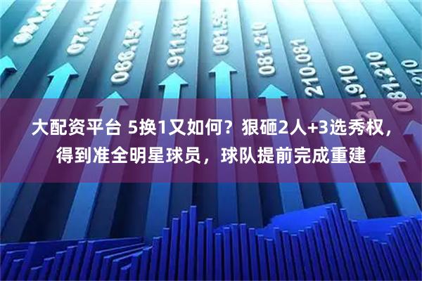 大配资平台 5换1又如何?狠砸2人+3选秀权,得到准全明星球员,球队提前完成重建