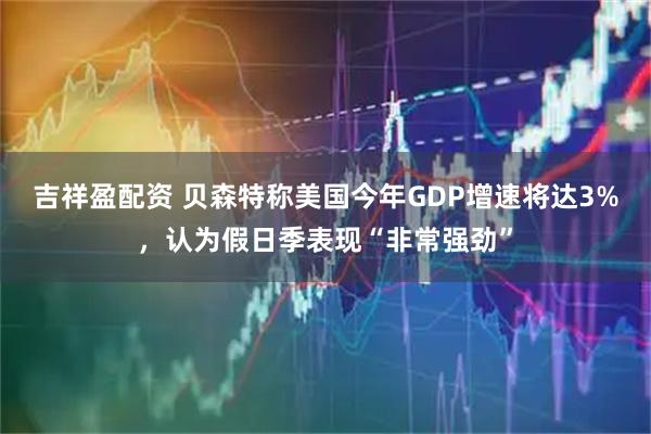 吉祥盈配资 贝森特称美国今年GDP增速将达3%,认为假日季表现“非常强劲”