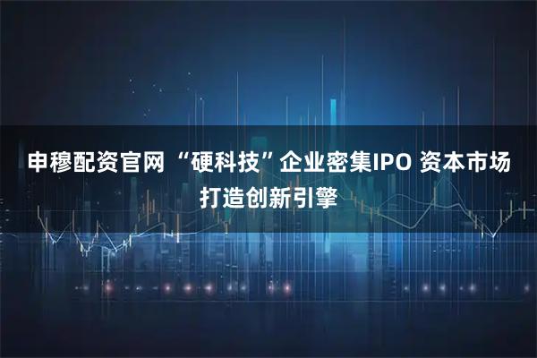 申穆配资官网 “硬科技”企业密集IPO 资本市场打造创新引擎