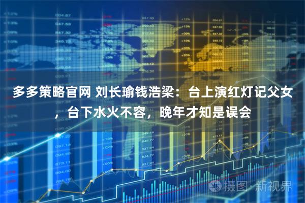 多多策略官网 刘长瑜钱浩梁:台上演红灯记父女,台下水火不容,晚年才知是误会