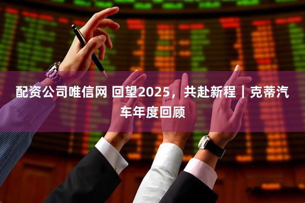 配资公司唯信网 回望2025，共赴新程｜克蒂汽车年度回顾