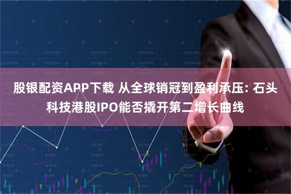 股银配资APP下载 从全球销冠到盈利承压: 石头科技港股IPO能否撬开第二增长曲线