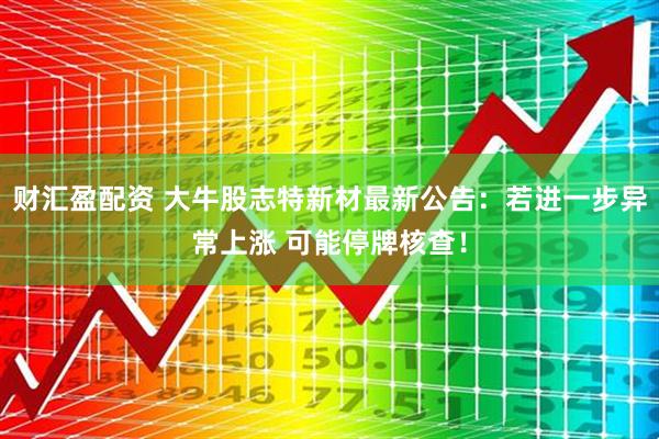 财汇盈配资 大牛股志特新材最新公告：若进一步异常上涨 可能停牌核查！