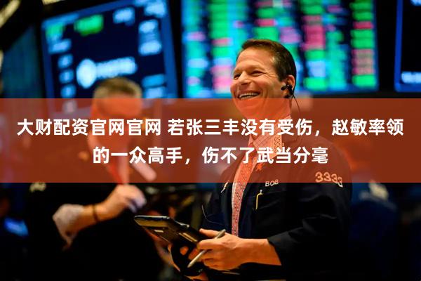 大财配资官网官网 若张三丰没有受伤，赵敏率领的一众高手，伤不了武当分毫