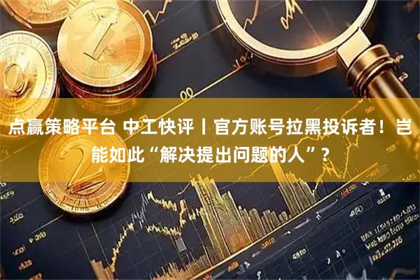 点赢策略平台 中工快评丨官方账号拉黑投诉者！岂能如此“解决提出问题的人”？