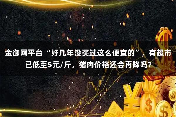 金御网平台 “好几年没买过这么便宜的”，有超市已低至5元/斤，猪肉价格还会再降吗？