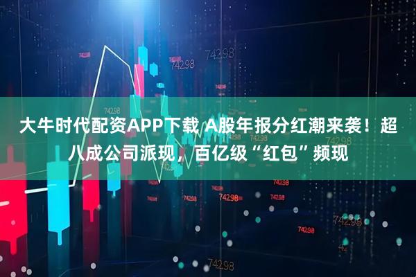 大牛时代配资APP下载 A股年报分红潮来袭！超八成公司派现，百亿级“红包”频现