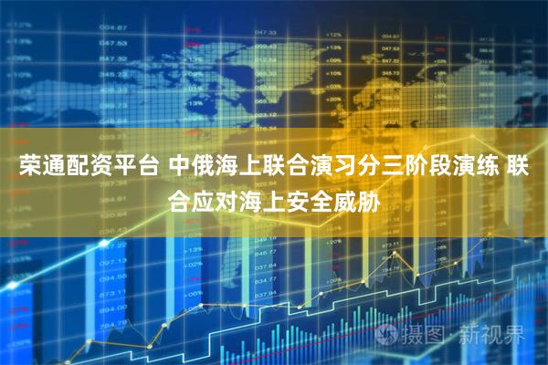 荣通配资平台 中俄海上联合演习分三阶段演练 联合应对海上安全威胁