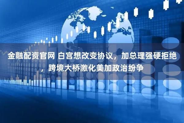 金融配资官网 白宫想改变协议,加总理强硬拒绝,跨境大桥激化美加政治纷争