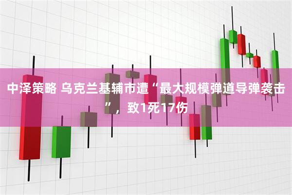 中泽策略 乌克兰基辅市遭“最大规模弹道导弹袭击”,致1死17伤