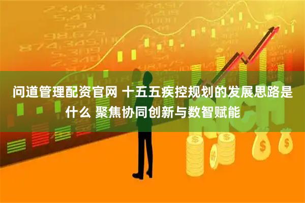 问道管理配资官网 十五五疾控规划的发展思路是什么 聚焦协同创新与数智赋能
