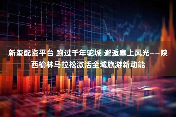 新玺配资平台 跑过千年驼城 邂逅塞上风光——陕西榆林马拉松激活全域旅游新动能